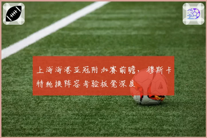 上海海港亚冠附加赛前瞻，穆斯卡特轮换阵容考验板凳深度