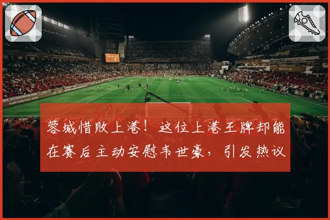 蓉城惜败上港！这位上港王牌却能在赛后主动安慰韦世豪，引发热议