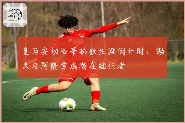 皇马安切洛蒂执教生涯倒计时,勒夫与阿隆索成潜在继任者