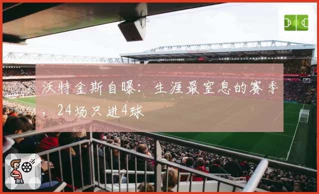 沃特金斯自曝：生涯最窒息的赛季，24场只进4球