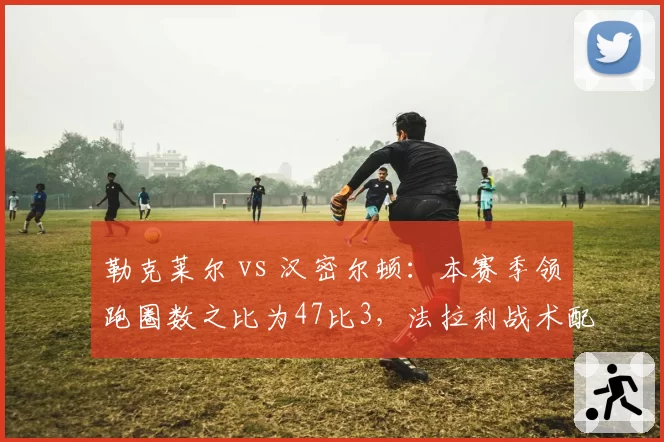 勒克莱尔 vs 汉密尔顿:本赛季领跑圈数之比为47比3,法拉利战术配置遭质疑