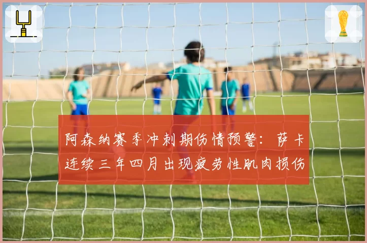 阿森纳赛季冲刺期伤情预警:萨卡连续三年四月出现疲劳性肌肉损伤
