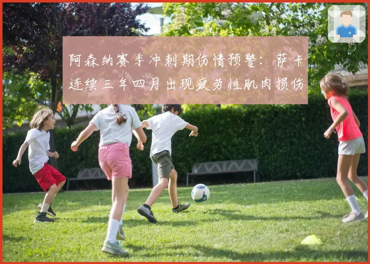 阿森纳赛季冲刺期伤情预警：萨卡连续三年四月出现疲劳性肌肉损伤