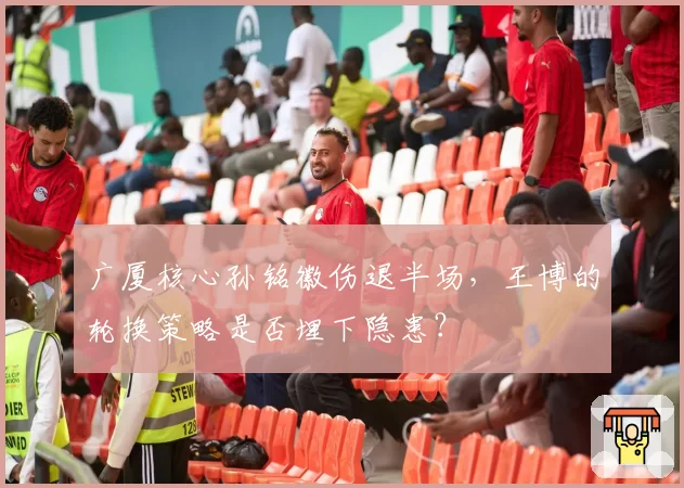 广厦核心孙铭徽伤退半场,王博的轮换策略是否埋下隐患?