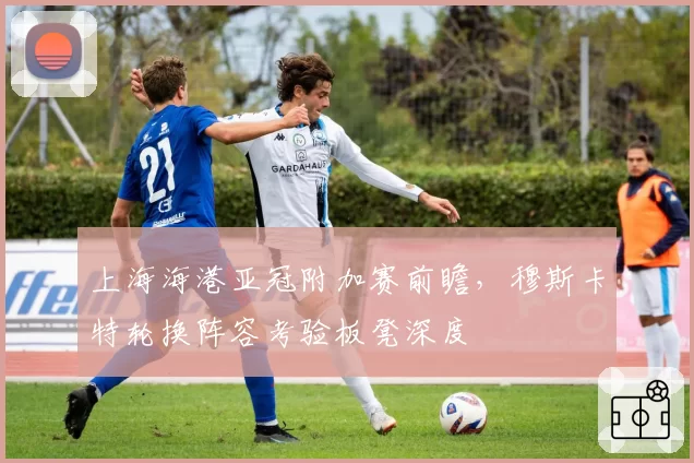 上海海港亚冠附加赛前瞻,穆斯卡特轮换阵容考验板凳深度