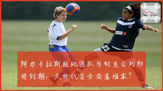 阿尔卡拉斯经纪团队与耐克合约即将到期,天价代言会花落谁家?