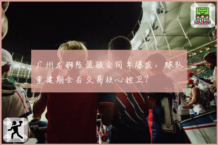 广州龙狮陈盈骏合同年爆发，球队重建期会否交易核心控卫？